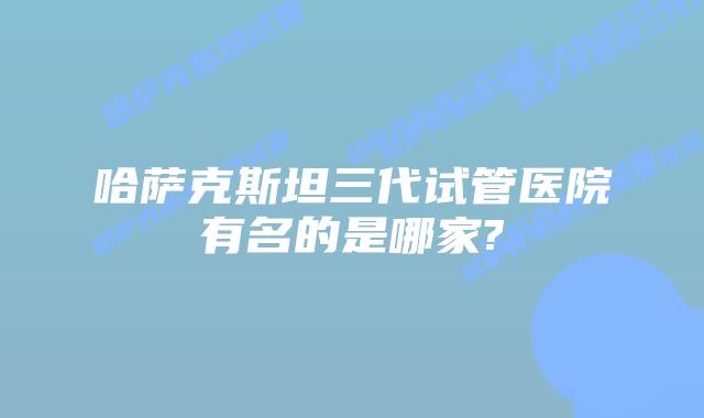 哈萨克斯坦三代试管医院有名的是哪家?