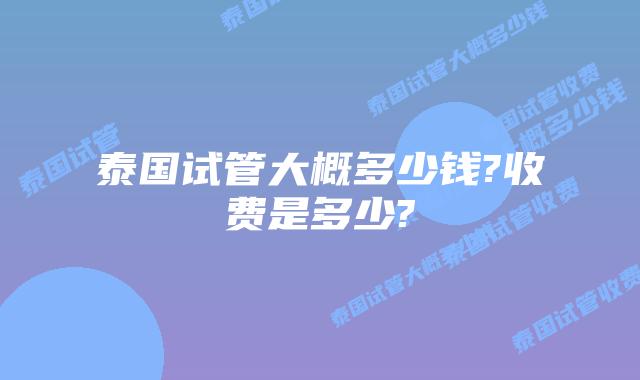 泰国试管大概多少钱?收费是多少?