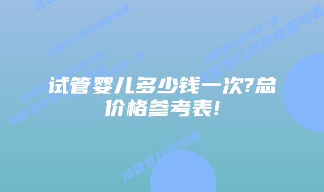 试管婴儿多少钱一次?总价格参考表!