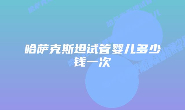 哈萨克斯坦试管婴儿多少钱一次
