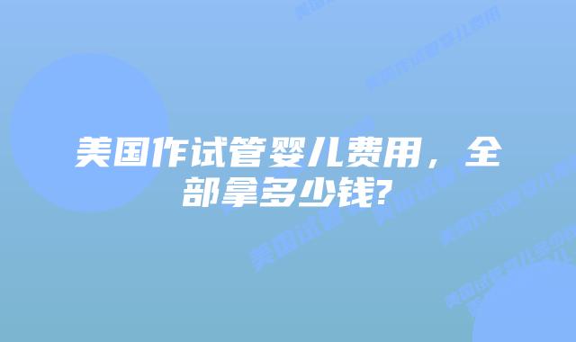 美国作试管婴儿费用，全部拿多少钱?