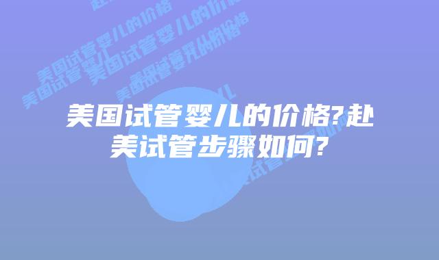 美国试管婴儿的价格?赴美试管步骤如何?