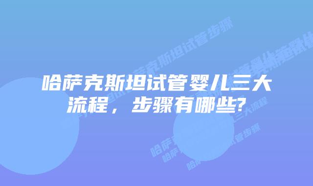 哈萨克斯坦试管婴儿三大流程，步骤有哪些?