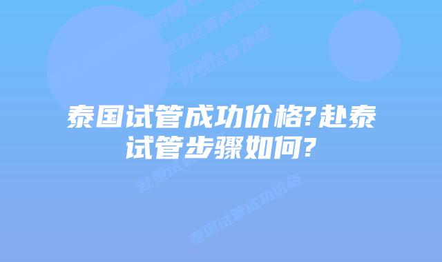 泰国试管成功价格?赴泰试管步骤如何?