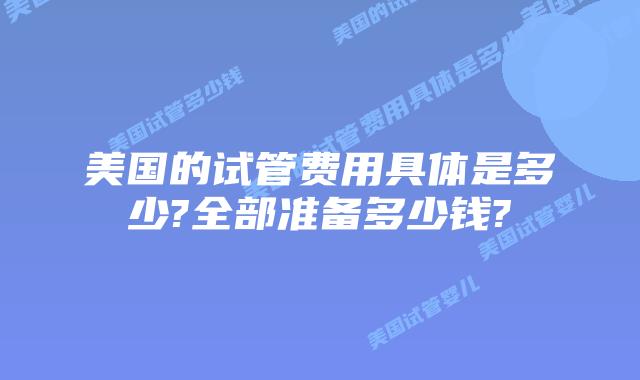 美国的试管费用具体是多少?全部准备多少钱?