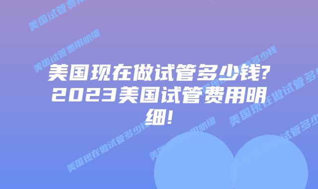 美国现在做试管多少钱?2023美国试管费用明细!