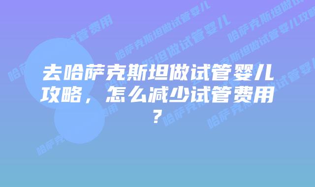去哈萨克斯坦做试管婴儿攻略，怎么减少试管费用?