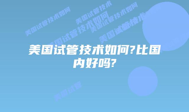 美国试管技术如何?比国内好吗?