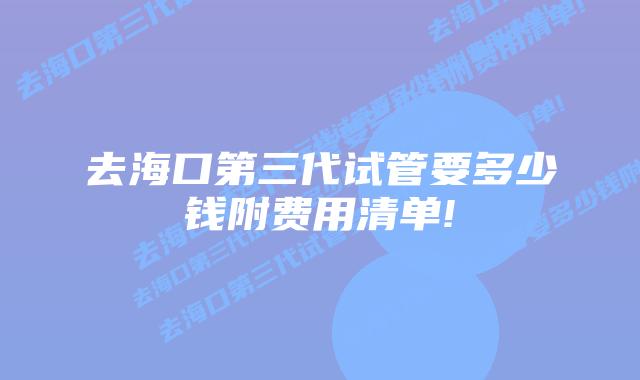 去海口第三代试管要多少钱附费用清单!
