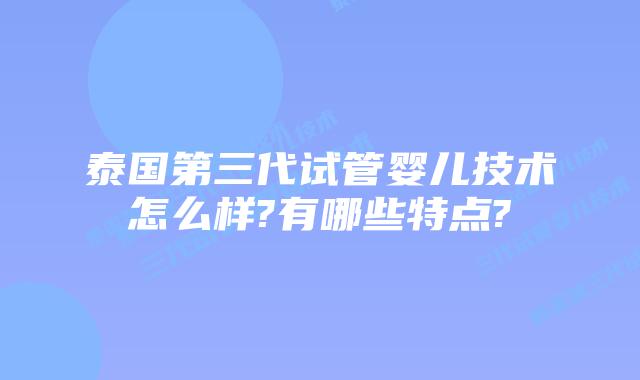 泰国第三代试管婴儿技术怎么样?有哪些特点?