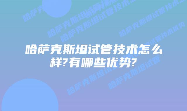 哈萨克斯坦试管技术怎么样?有哪些优势?