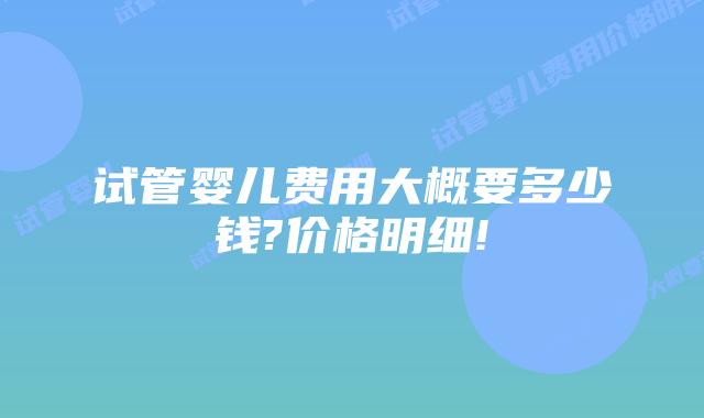 试管婴儿费用大概要多少钱?价格明细!