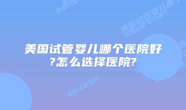 美国试管婴儿哪个医院好?怎么选择医院?