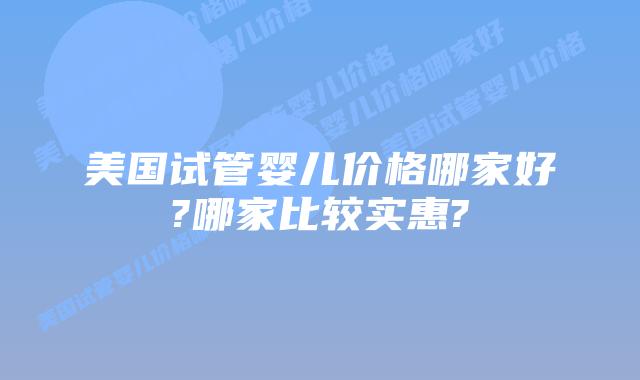 美国试管婴儿价格哪家好?哪家比较实惠?