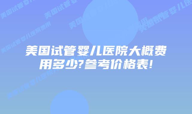 美国试管婴儿医院大概费用多少?参考价格表!