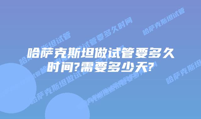 哈萨克斯坦做试管要多久时间?需要多少天?