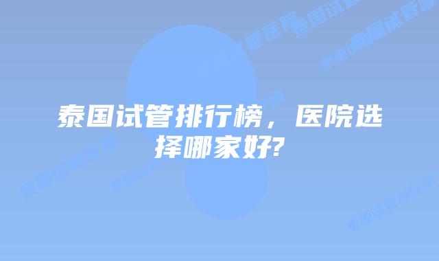 泰国试管排行榜，医院选择哪家好?