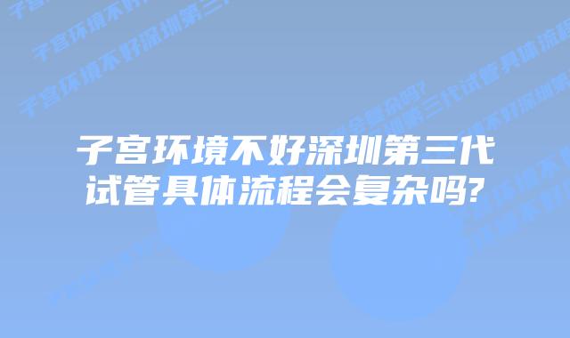 子宫环境不好深圳第三代试管具体流程会复杂吗?