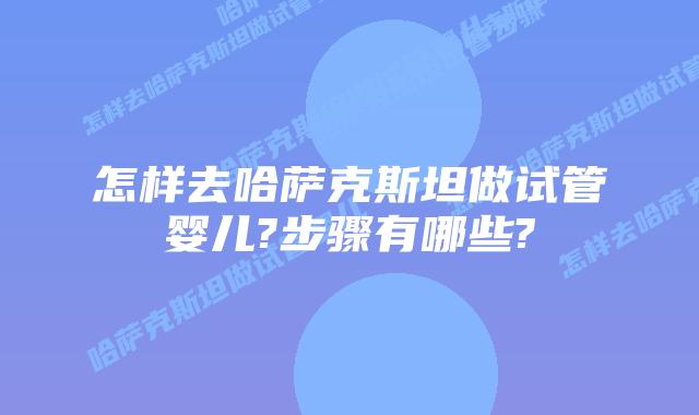 怎样去哈萨克斯坦做试管婴儿?步骤有哪些?