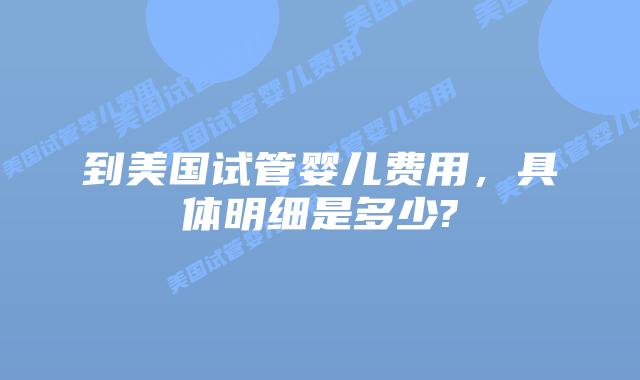 到美国试管婴儿费用,具体明细是多少?