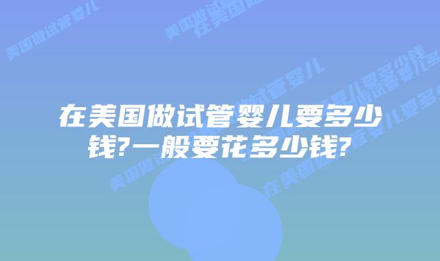 在美国做试管婴儿要多少钱?一般要花多少钱?