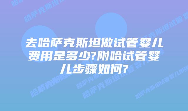 去哈萨克斯坦做试管婴儿费用是多少?附哈试管婴儿步骤如何?