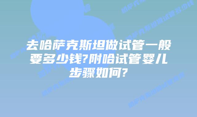 去哈萨克斯坦做试管一般要多少钱?附哈试管婴儿步骤如何?