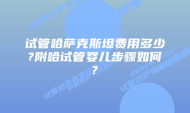 试管哈萨克斯坦费用多少?附哈试管婴儿步骤如何?