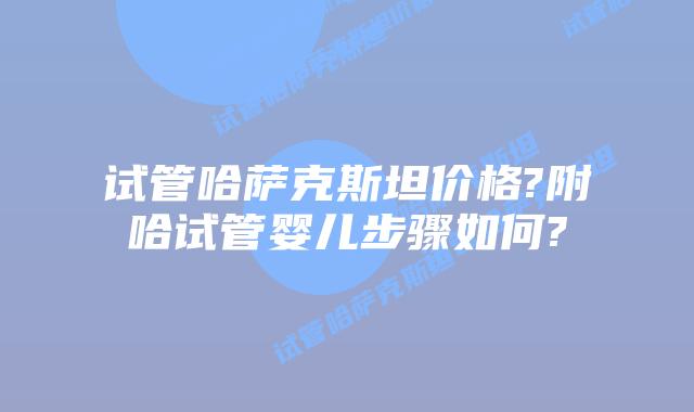 试管哈萨克斯坦价格?附哈试管婴儿步骤如何?