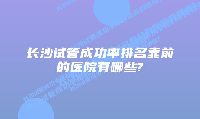 长沙试管成功率排名靠前的医院有哪些?