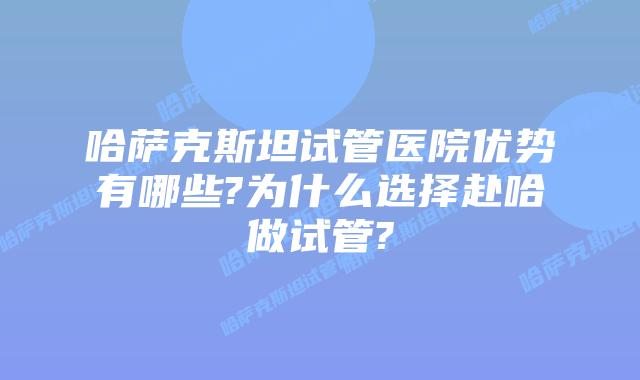哈萨克斯坦试管医院优势有哪些?为什么选择赴哈做试管?