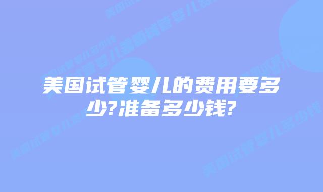 美国试管婴儿的费用要多少?准备多少钱?