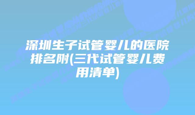 深圳生子试管婴儿的医院排名附(三代试管婴儿费用清单)