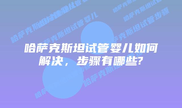 哈萨克斯坦试管婴儿如何解决，步骤有哪些?
