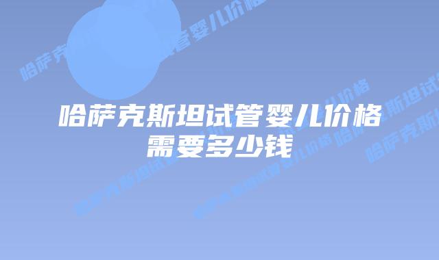 哈萨克斯坦试管婴儿价格需要多少钱