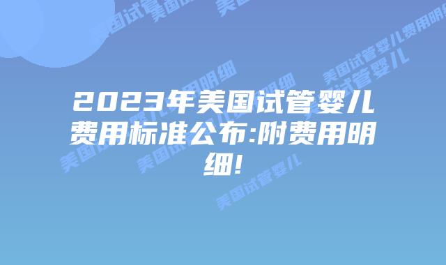 2023年美国试管婴儿费用标准公布:附费用明细!