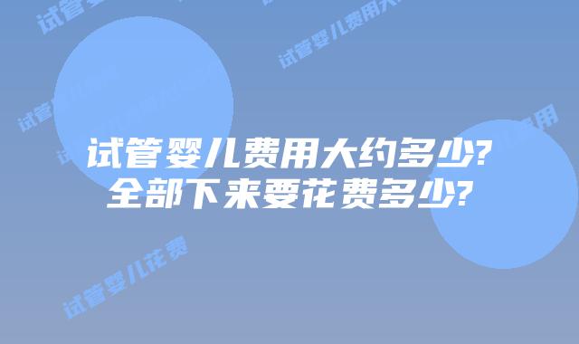 试管婴儿费用大约多少?全部下来要花费多少?