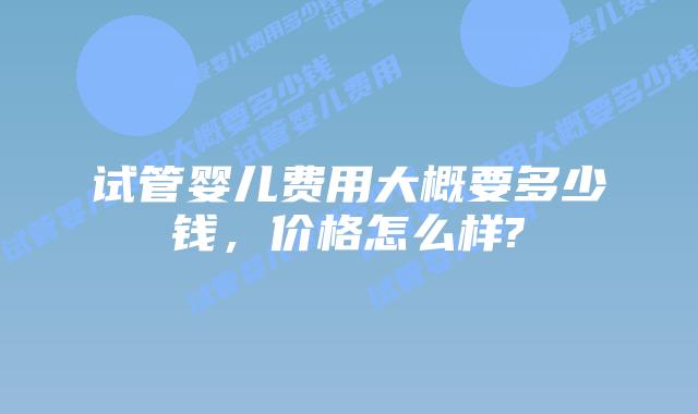试管婴儿费用大概要多少钱,价格怎么样?