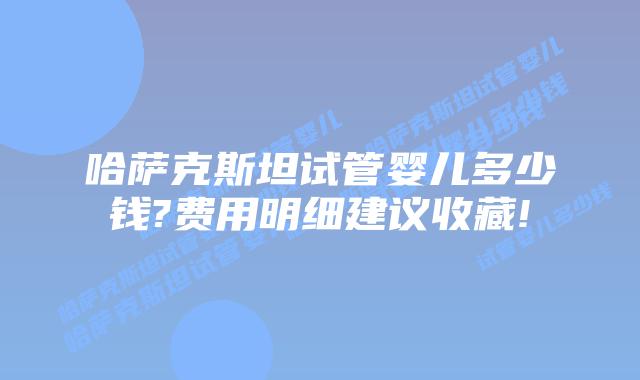 哈萨克斯坦试管婴儿多少钱?费用明细建议收藏!