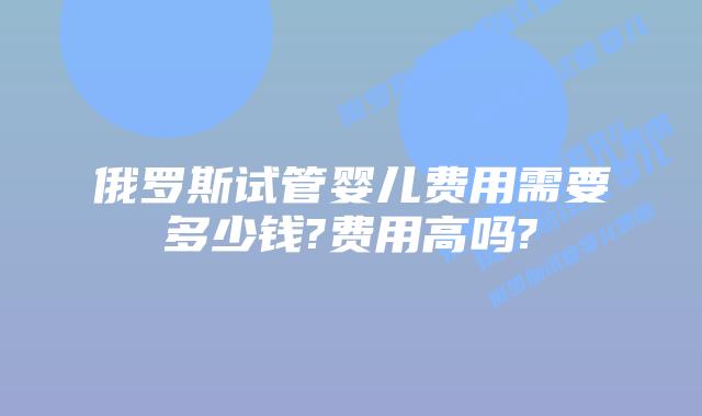 俄罗斯试管婴儿费用需要多少钱?费用高吗?