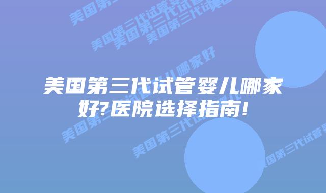 美国第三代试管婴儿哪家好?医院选择指南!