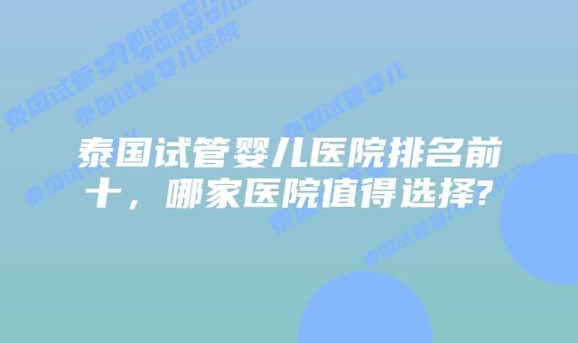 泰国试管婴儿医院排名前十，哪家医院值得选择?