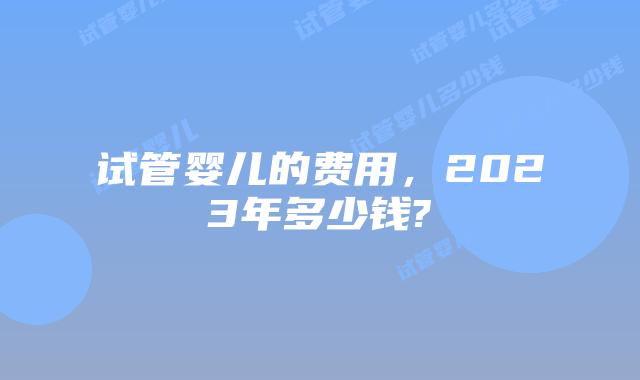 试管婴儿的费用,2023年多少钱?