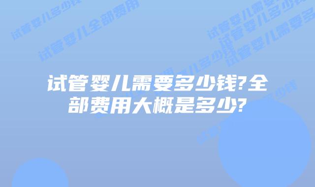 试管婴儿需要多少钱?全部费用大概是多少?
