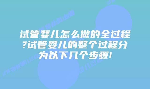 试管婴儿怎么做的全过程?试管婴儿的整个过程分为以下几个步骤!
