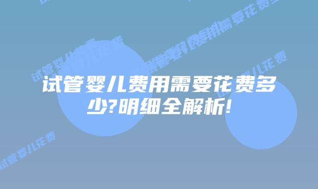 试管婴儿费用需要花费多少?明细全解析!