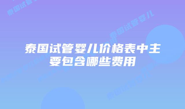 泰国试管婴儿价格表中主要包含哪些费用