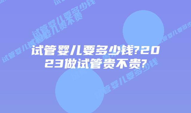 试管婴儿要多少钱?2023做试管贵不贵?