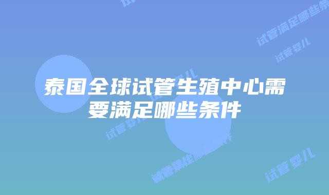 泰国全球试管生殖中心需要满足哪些条件