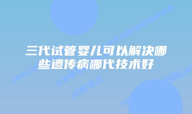 三代试管婴儿可以解决哪些遗传病哪代技术好